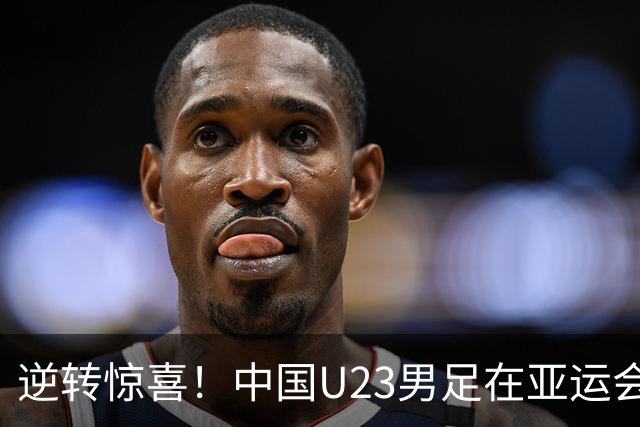 逆转惊喜！中国U23男足在亚运会首战焕发活力